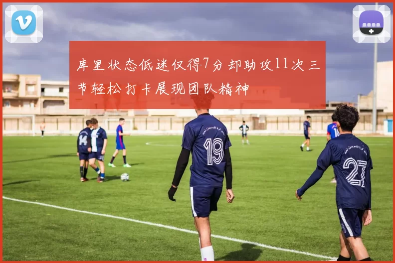 库里状态低迷仅得7分却助攻11次三节轻松打卡展现团队精神