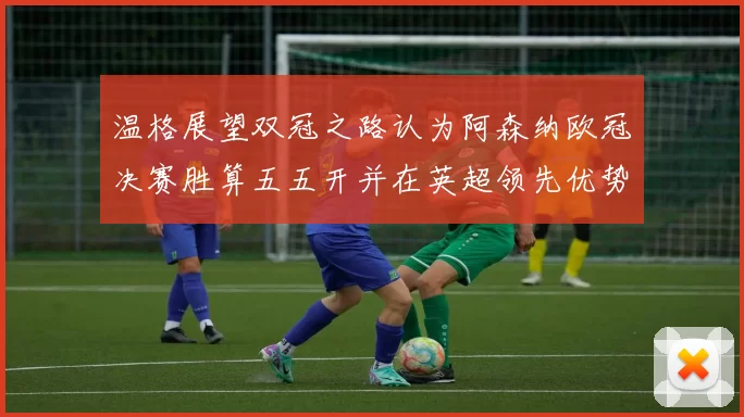 温格展望双冠之路认为阿森纳欧冠决赛胜算五五开并在英超领先优势明显