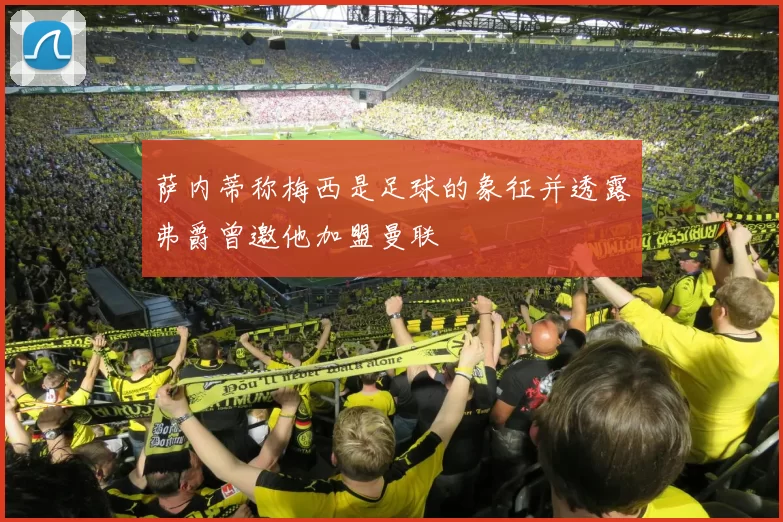 萨内蒂称梅西是足球的象征并透露弗爵曾邀他加盟曼联