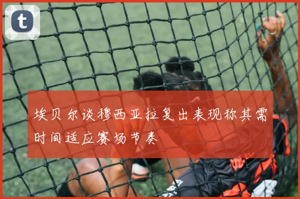 埃贝尔谈穆西亚拉复出表现称其需时间适应赛场节奏