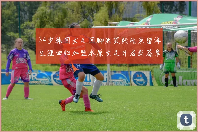 34岁韩国女足国脚池笑然结束留洋生涯回归加盟水原女足开启新篇章