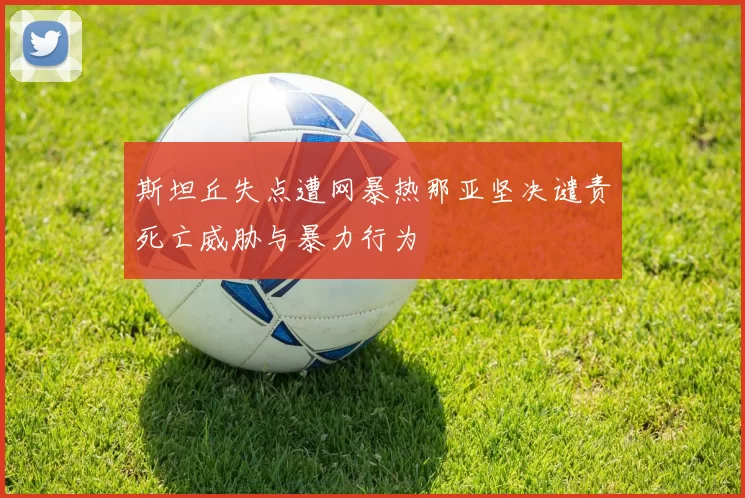 斯坦丘失点遭网暴热那亚坚决谴责死亡威胁与暴力行为
