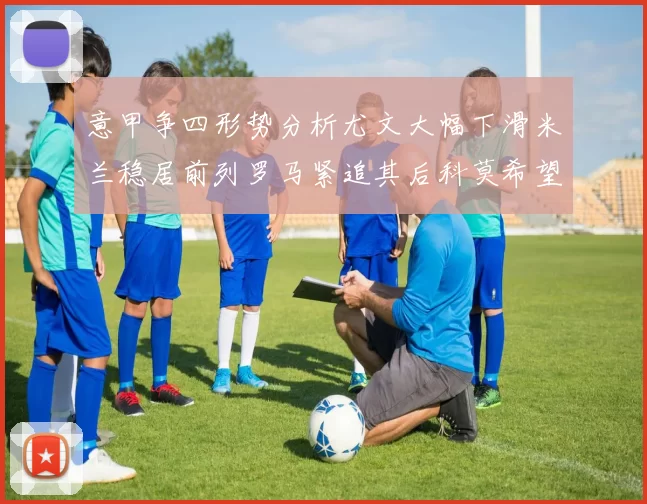 意甲争四形势分析尤文大幅下滑米兰稳居前列罗马紧追其后科莫希望渺茫